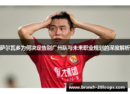 萨尔瓦多为何决定告别广州队与未来职业规划的深度解析 萨尔瓦多为何决定告别广州队与未来职业规划的深度解析