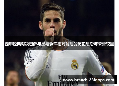 西甲经典对决巴萨与皇马争锋相对背后的历史恩怨与荣誉较量 西甲经典对决巴萨与皇马争锋相对背后的历史恩怨与荣誉较量