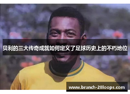 贝利的三大传奇成就如何定义了足球历史上的不朽地位 贝利的三大传奇成就如何定义了足球历史上的不朽地位