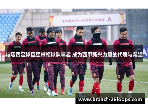 赫塔费足球巨星带领球队崛起 成为西甲新兴力量的代表与希望 赫塔费足球巨星带领球队崛起 成为西甲新兴力量的代表与希望