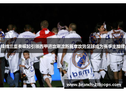 锋线三重奏崛起引领西甲进攻潮流新篇章攻势足球成为赛季主旋律