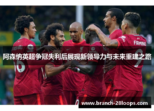 阿森纳英超争冠失利后展现新领导力与未来重建之路 阿森纳英超争冠失利后展现新领导力与未来重建之路