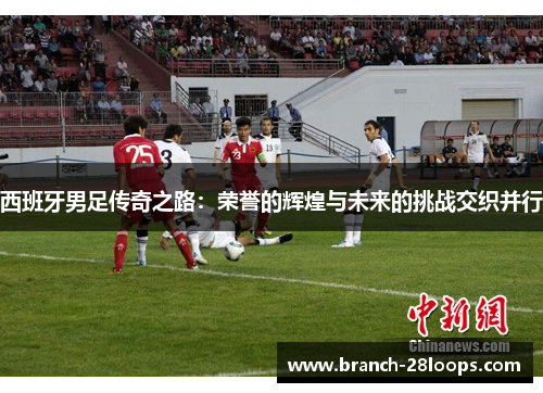 西班牙男足传奇之路：荣誉的辉煌与未来的挑战交织并行