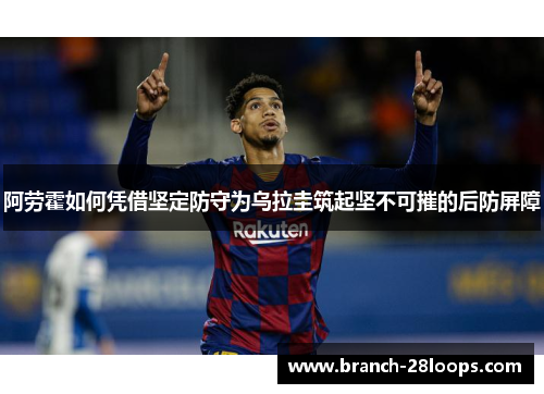 阿劳霍如何凭借坚定防守为乌拉圭筑起坚不可摧的后防屏障