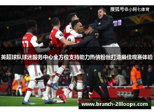 英超球队球迷服务中心全方位支持助力热情粉丝打造最佳观赛体验 英超球队球迷服务中心全方位支持助力热情粉丝打造最佳观赛体验