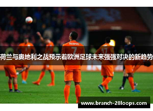 荷兰与奥地利之战预示着欧洲足球未来强强对决的新趋势