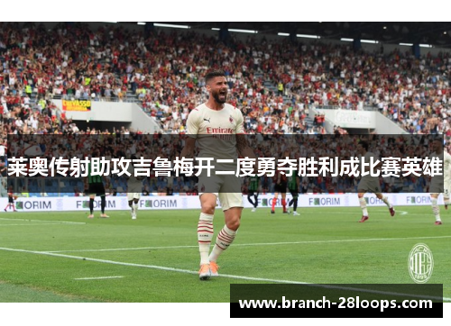 莱奥传射助攻吉鲁梅开二度勇夺胜利成比赛英雄 莱奥传射助攻吉鲁梅开二度勇夺胜利成比赛英雄