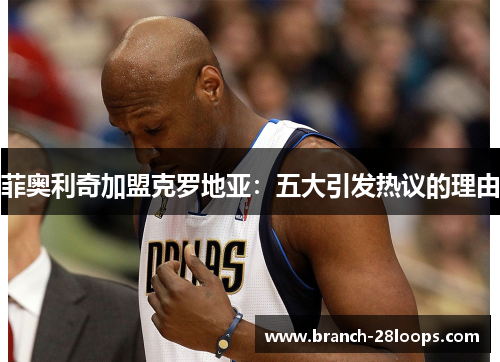 菲奥利奇加盟克罗地亚:五大引发热议的理由 菲奥利奇加盟克罗地亚:五大引发热议的理由