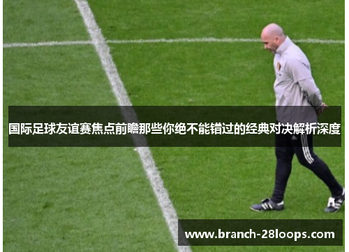 国际足球友谊赛焦点前瞻那些你绝不能错过的经典对决解析深度