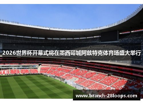2026世界杯开幕式将在墨西哥城阿兹特克体育场盛大举行