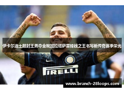 伊卡尔迪土超封王勇夺金靴加拉塔萨雷锋线之王书写新传奇赛季荣光